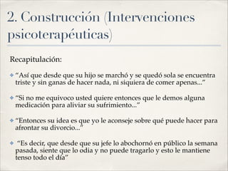 2. Construcción (Intervenciones
psicoterapéuticas)
Recapitulación:!
✤ “Así que desde que su hijo se marchó y se quedó sola se encuentra
triste y sin ganas de hacer nada, ni siquiera de comer apenas...”!
✤ “Si no me equivoco usted quiere entonces que le demos alguna
medicación para aliviar su sufrimiento...”!
✤ “Entonces su idea es que yo le aconseje sobre qué puede hacer para
afrontar su divorcio...”!
✤ “Es decir, que desde que su jefe lo abochornó en público la semana
pasada, siente que lo odia y no puede tragarlo y esto le mantiene
tenso todo el día”
 