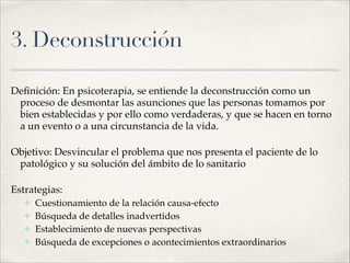 3. Deconstrucción
Deﬁnición: En psicoterapia, se entiende la deconstrucción como un
proceso de desmontar las asunciones que las personas tomamos por
bien establecidas y por ello como verdaderas, y que se hacen en torno
a un evento o a una circunstancia de la vida.!
Objetivo: Desvincular el problema que nos presenta el paciente de lo
patológico y su solución del ámbito de lo sanitario!
Estrategias:!
✤ Cuestionamiento de la relación causa-efecto!
✤ Búsqueda de detalles inadvertidos!
✤ Establecimiento de nuevas perspectivas!
✤ Búsqueda de excepciones o acontecimientos extraordinarios
 