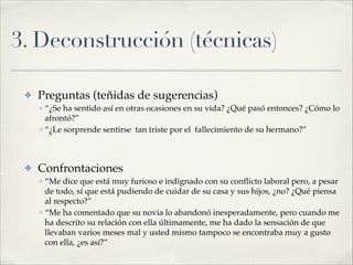 3. Deconstrucción (técnicas)
✤ Preguntas (teñidas de sugerencias)!
✤ “¿Se ha sentido así en otras ocasiones en su vida? ¿Qué pasó entonces? ¿Cómo lo
afrontó?”!
✤ “¿Le sorprende sentirse tan triste por el fallecimiento de su hermano?”!
!
✤ Confrontaciones!
✤ “Me dice que está muy furioso e indignado con su conﬂicto laboral pero, a pesar
de todo, sí que está pudiendo de cuidar de su casa y sus hijos, ¿no? ¿Qué piensa
al respecto?”!
✤ “Me ha comentado que su novia lo abandonó inesperadamente, pero cuando me
ha descrito su relación con ella últimamente, me ha dado la sensación de que
llevaban varios meses mal y usted mismo tampoco se encontraba muy a gusto
con ella, ¿es así?”
 