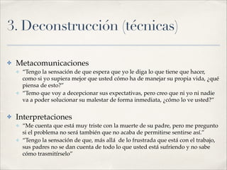 3. Deconstrucción (técnicas)
✤ Metacomunicaciones!
✤ “Tengo la sensación de que espera que yo le diga lo que tiene que hacer,
como si yo supiera mejor que usted cómo ha de manejar su propia vida, ¿qué
piensa de esto?”!
✤ “Temo que voy a decepcionar sus expectativas, pero creo que ni yo ni nadie
va a poder solucionar su malestar de forma inmediata, ¿cómo lo ve usted?”!
✤ Interpretaciones!
✤ “Me cuenta que está muy triste con la muerte de su padre, pero me pregunto
si el problema no será también que no acaba de permitirse sentirse así.”!
✤ “Tengo la sensación de que, más allá de lo frustrada que está con el trabajo,
sus padres no se dan cuenta de todo lo que usted está sufriendo y no sabe
cómo trasmitírselo”
 
