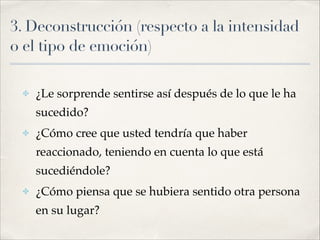 3. Deconstrucción (respecto a la intensidad
o el tipo de emoción)
✤ ¿Le sorprende sentirse así después de lo que le ha
sucedido?!
✤ ¿Cómo cree que usted tendría que haber
reaccionado, teniendo en cuenta lo que está
sucediéndole? !
✤ ¿Cómo piensa que se hubiera sentido otra persona
en su lugar?
 