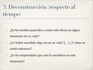 3. Deconstrucción (respecto al
tiempo)
!
✤ ¿Se ha sentido parecido a como está ahora en algún
momento de su vida?!
✤ ¿Le había sucedido algo así en su vida? […] ¿Y cómo se
sintió entonces?!
✤ ¿Le ha sorprendido que esto le sucediera en este
momento?
 