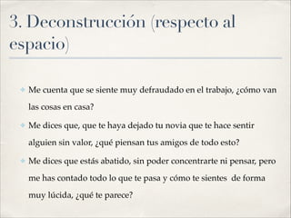 3. Deconstrucción (respecto al
espacio)
!
✤ Me cuenta que se siente muy defraudado en el trabajo, ¿cómo van
las cosas en casa?!
✤ Me dices que, que te haya dejado tu novia que te hace sentir
alguien sin valor, ¿qué piensan tus amigos de todo esto?!
✤ Me dices que estás abatido, sin poder concentrarte ni pensar, pero
me has contado todo lo que te pasa y cómo te sientes de forma
muy lúcida, ¿qué te parece?
 
