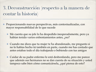 3. Deconstrucción (respecto a la manera de
contar la historia)
✤ Proporcionando nuevas perspectivas, más contextualizadas, con
mayor responsabilidad de lo que sucede!
✤ Me cuenta que su jefe lo ha despedido inesperadamente, pero ya
habían tenido varios enfrentamientos antes, ¿no?!
✤ Cuando me dices que tu mujer te ha abandonado, me pregunto si
no lo habías hecho tú también en parte, cuando me has contado que
antes estabas todo el día trabajando o bebiendo con tus amigos!
✤ Cuidar de su padre enfermo le está desbordando, pero me parece
que además sus hermanos no se dan cuenta de su situación y usted
tampoco sabe bien cómo comunicársela, ¿qué piensa de esto?
 