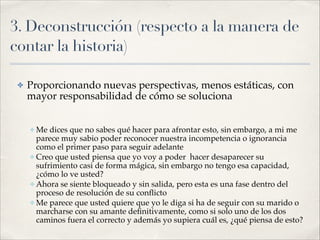 3. Deconstrucción (respecto a la manera de
contar la historia)
✤ Proporcionando nuevas perspectivas, menos estáticas, con
mayor responsabilidad de cómo se soluciona!
!
✤ Me dices que no sabes qué hacer para afrontar esto, sin embargo, a mi me
parece muy sabio poder reconocer nuestra incompetencia o ignorancia
como el primer paso para seguir adelante!
✤ Creo que usted piensa que yo voy a poder hacer desaparecer su
sufrimiento casi de forma mágica, sin embargo no tengo esa capacidad,
¿cómo lo ve usted? !
✤ Ahora se siente bloqueado y sin salida, pero esta es una fase dentro del
proceso de resolución de su conﬂicto!
✤ Me parece que usted quiere que yo le diga si ha de seguir con su marido o
marcharse con su amante deﬁnitivamente, como si solo uno de los dos
caminos fuera el correcto y además yo supiera cuál es, ¿qué piensa de esto?
 