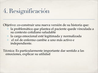 4. Resignificación
Objetivo: co-construir una nueva versión de su historia que:!
✤ la problemática que plantea el paciente quede vinculada a
su contexto cotidiano saludable!
✤ la carga emocional esté legitimada y normalizada!
✤ el rol de enfermo cambie a uno más activo e
independiente.!
Técnica: Es particularmente importante dar sentido a las
emociones, explicar su utilidad
 