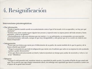 4. Resignificación
Intervenciones psicoterapéuticas:!
✤ Dar información!
✤“Perder el apetito cuando sucede un acontecimiento como el que le ha tocado vivir es esperable y no hay por qué
alarmarse”!
✤“Sentirse muy triste cuando muere alguien tan cercano y especial como su esposa parece del todo sensato y hasta
necesario, ¿cuál es su opinión?” !
✤“Afortunadamente, todo esos síntomas que me cuenta {...} y su sufrimiento, se corresponden con una reacción
emocional normal y adecuada, aunque sé que muy desagradable y cabe pensar que se va a sentir así, todavía una
buena temporada”!
✤ Interpretación!
✤“Parece que esa tristeza que siente por el fallecimiento de su padre, da cuenta también de lo que lo quería y de la
buena relación que tenían”!
✤ “Tengo la sensación de que toda la indignación que siente con el maltrato que sufre en su empresa le está ayudando
a pelear y poder denunciarlos”!
✤ “Creo que ahora está atravesando un túnel y todavía necesitará un tiempo para acabar de recorrerlo y volver a ver
la luz” (Metáfora)!
✤ Refuerzo!
✤“Aunque lo está pasando mal, mantiene intacta su capacidad de pedir ayuda y lo prueba el hecho de que usted esté
aquí. No es preciso que siga ningún tratamiento ahora, sin embargo esta capacidad que tiene le ayudará a contar con
el apoyo de su gente más cercana”
 