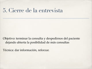 5. Cierre de la entrevista
!
!
Objetivo: terminar la consulta y despedirnos del paciente
dejando abierta la posibilidad de más consultas!
Técnica: dar información, reforzar.
 