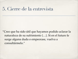 5. Cierre de la entrevista
“Creo que ha sido útil que hayamos podido aclarar la
naturaleza de su sufrimiento {…}. Si en el futuro le
surge alguna duda o empeorase, vuelva a
consultármelo.”
 