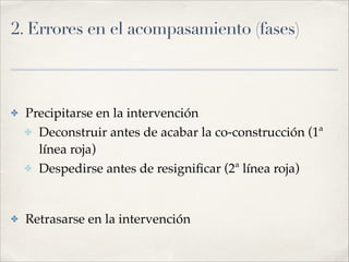 2. Errores en el acompasamiento (fases) 
✤ Precipitarse en la intervención!
✤ Deconstruir antes de acabar la co-construcción (1ª
línea roja)!
✤ Despedirse antes de resigniﬁcar (2ª línea roja)!
!
✤ Retrasarse en la intervención
 