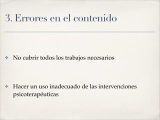 3. Errores en el contenido
✤ No cubrir todos los trabajos necesarios!
!
✤ Hacer un uso inadecuado de las intervenciones
psicoterapéuticas
 