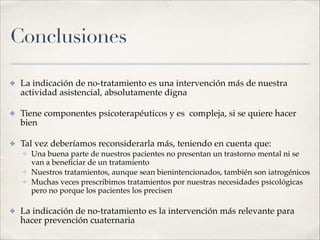 Conclusiones
✤ La indicación de no-tratamiento es una intervención más de nuestra
actividad asistencial, absolutamente digna!
✤ Tiene componentes psicoterapéuticos y es compleja, si se quiere hacer
bien!
✤ Tal vez deberíamos reconsiderarla más, teniendo en cuenta que:!
✤ Una buena parte de nuestros pacientes no presentan un trastorno mental ni se
van a beneﬁciar de un tratamiento!
✤ Nuestros tratamientos, aunque sean bienintencionados, también son iatrogénicos!
✤ Muchas veces prescribimos tratamientos por nuestras necesidades psicológicas
pero no porque los pacientes los precisen!
✤ La indicación de no-tratamiento es la intervención más relevante para
hacer prevención cuaternaria
 