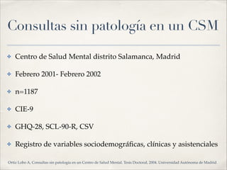 Consultas sin patología en un CSM
✤ Centro de Salud Mental distrito Salamanca, Madrid!
✤ Febrero 2001- Febrero 2002!
✤ n=1187!
✤ CIE-9!
✤ GHQ-28, SCL-90-R, CSV!
✤ Registro de variables sociodemográﬁcas, clínicas y asistenciales
Ortiz Lobo A, Consultas sin patología en un Centro de Salud Mental. Tesis Doctoral, 2004. Universidad Autónoma de Madrid
 