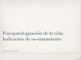 Psicopatologización de la vida:
Indicación de no-tratamiento
Alberto Ortiz Lobo!
 