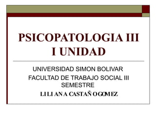 PSICOPATOLOGIA III
I UNIDAD
UNIVERSIDAD SIMON BOLIVAR
FACULTAD DE TRABAJO SOCIAL III
SEMESTRE
LILI ANA CASTAÑ OGO
MEZ
 