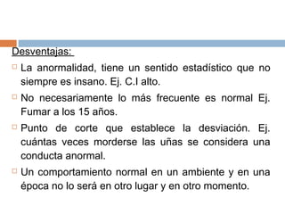Desventajas:
 La anormalidad, tiene un sentido estadístico que no
siempre es insano. Ej. C.I alto.
 No necesariamente lo más frecuente es normal Ej.
Fumar a los 15 años.
 Punto de corte que establece la desviación. Ej.
cuántas veces morderse las uñas se considera una
conducta anormal.
 Un comportamiento normal en un ambiente y en una
época no lo será en otro lugar y en otro momento.
 
