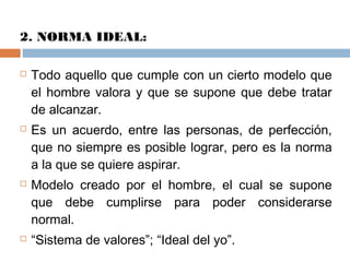 2. NORMA IDEAL:
 Todo aquello que cumple con un cierto modelo que
el hombre valora y que se supone que debe tratar
de alcanzar.
 Es un acuerdo, entre las personas, de perfección,
que no siempre es posible lograr, pero es la norma
a la que se quiere aspirar.
 Modelo creado por el hombre, el cual se supone
que debe cumplirse para poder considerarse
normal.
 “Sistema de valores”; “Ideal del yo”.
 
