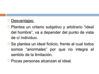  Desventajas:
 Plantea un criterio subjetivo y arbitrario “ideal
del hombre”, va a depender del punto de vista
de c/ individuo.
 Se plantea un ideal ficticio, frente al cual todos
somos “anormales” por que no integra el
sentido de la limitación.
 Pocas personas alcanzan el ideal.
 