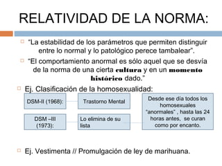 RELATIVIDAD DE LA NORMA:
 “La estabilidad de los parámetros que permiten distinguir
entre lo normal y lo patológico perece tambalear”.
 “El comportamiento anormal es sólo aquel que se desvía
de la norma de una cierta cultura y en un momento
histórico dado.”
 Ej. Clasificación de la homosexualidad:
 Ej. Vestimenta // Promulgación de ley de marihuana.
DSM-II (1968): Trastorno Mental
DSM –III
(1973):
Lo elimina de su
lista
Desde ese día todos los
homosexuales
“anormales” , hasta las 24
horas antes, se curan
como por encanto.
 