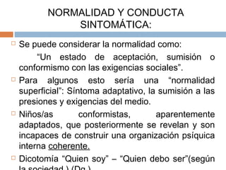 NORMALIDAD Y CONDUCTA
SINTOMÁTICA:
 Se puede considerar la normalidad como:
“Un estado de aceptación, sumisión o
conformismo con las exigencias sociales”.
 Para algunos esto sería una “normalidad
superficial”: Síntoma adaptativo, la sumisión a las
presiones y exigencias del medio.
 Niños/as conformistas, aparentemente
adaptados, que posteriormente se revelan y son
incapaces de construir una organización psíquica
interna coherente.
 Dicotomía “Quien soy” – “Quien debo ser”(según
 