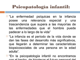Psicopatología infantil:
 “La enfermedad psíquicas en la infancia
posee una relevancia especial y una
trascendencia que supera a las mayorías de
las enfermedades que el hombre puede
padecer a lo largo de la vida”
 “La infancia es el período de la vida donde se
dan las fases del desarrollo más significativos,
que llegarán a determinar las características
biopsicosociales de una persona en la edad
adulta”.
 “En la psicopatología infantil no encontramos
 
