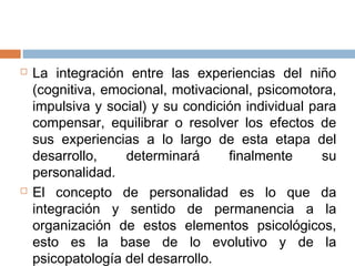  La integración entre las experiencias del niño
(cognitiva, emocional, motivacional, psicomotora,
impulsiva y social) y su condición individual para
compensar, equilibrar o resolver los efectos de
sus experiencias a lo largo de esta etapa del
desarrollo, determinará finalmente su
personalidad.
 El concepto de personalidad es lo que da
integración y sentido de permanencia a la
organización de estos elementos psicológicos,
esto es la base de lo evolutivo y de la
psicopatología del desarrollo.
 