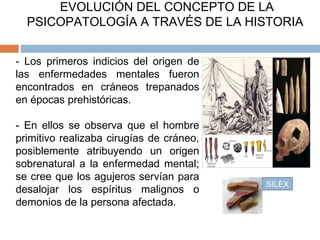 EVOLUCIÓN DEL CONCEPTO DE LA
PSICOPATOLOGÍA A TRAVÉS DE LA HISTORIA
- Los primeros indicios del origen de
las enfermedades mentales fueron
encontrados en cráneos trepanados
en épocas prehistóricas.
- En ellos se observa que el hombre
primitivo realizaba cirugías de cráneo,
posiblemente atribuyendo un origen
sobrenatural a la enfermedad mental;
se cree que los agujeros servían para
desalojar los espíritus malignos o
demonios de la persona afectada.
SILEX
 