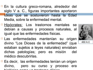  En la cultura greco-romana, alrededor del
siglo V a. C., figuras importantes aportaron
ideas que se sostuvieron hasta la Edad
Media, sobre la enfermedad mental.
 Hipócrates: Los trastornos mentales se
debían a causas y procesos naturales, al
igual que las enfermedades físicas.
 Las enfermedades mantenían su origen
divino “Los Dioses de la enfermedad” (que
estaban sujetos a leyes naturales) enviaban
dichas patologías; pero es misión del
médico descubrirlas.
 Es decir, las enfermedades tenían un origen
divino, pero su curso y proceso era
460 A.C
 