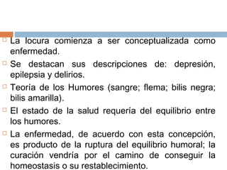  La locura comienza a ser conceptualizada como
enfermedad.
 Se destacan sus descripciones de: depresión,
epilepsia y delirios.
 Teoría de los Humores (sangre; flema; bilis negra;
bilis amarilla).
 El estado de la salud requería del equilibrio entre
los humores.
 La enfermedad, de acuerdo con esta concepción,
es producto de la ruptura del equilibrio humoral; la
curación vendría por el camino de conseguir la
homeostasis o su restablecimiento.
 