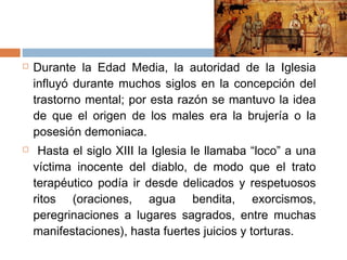  Durante la Edad Media, la autoridad de la Iglesia
influyó durante muchos siglos en la concepción del
trastorno mental; por esta razón se mantuvo la idea
de que el origen de los males era la brujería o la
posesión demoniaca.
 Hasta el siglo XIII la Iglesia le llamaba “loco” a una
víctima inocente del diablo, de modo que el trato
terapéutico podía ir desde delicados y respetuosos
ritos (oraciones, agua bendita, exorcismos,
peregrinaciones a lugares sagrados, entre muchas
manifestaciones), hasta fuertes juicios y torturas.
 