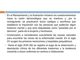  En el Renacimiento y la Ilustración iniciaron los cuestionamientos
hacia la visión demonológica que se mantuvo y, por lo
consiguiente, se practicaron duros castigos y sacrificios que
establecía la Inquisición con las personas que padecían algún
trastorno mental y que eran etiquetadas como “poseídas por el
demonio”, parte de la brujería y hechiceros.
 Comenzaron a considerarse nuevamente las causas naturales
para encontrar las raíces de la enfermedad mental. En el siglo
XV surgen los primeros manicomios y hospitales psiquiátricos.
 Hacia el siglo XVIII (M) se registra el auge de la observación y
descripción clínica de los diferentes trastornos y la tendencia
creciente a recluir enfermos en centros e instituciones
 