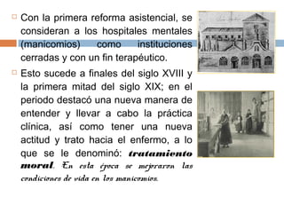  Con la primera reforma asistencial, se
consideran a los hospitales mentales
(manicomios) como instituciones
cerradas y con un fin terapéutico.
 Esto sucede a finales del siglo XVIII y
la primera mitad del siglo XIX; en el
periodo destacó una nueva manera de
entender y llevar a cabo la práctica
clínica, así como tener una nueva
actitud y trato hacia el enfermo, a lo
que se le denominó: tratamiento
moral. En esta época se mejoraron las
condiciones de vida en los manicomios.
 