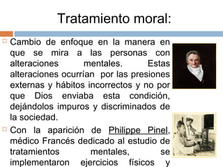 Tratamiento moral:
 Cambio de enfoque en la manera en
que se mira a las personas con
alteraciones mentales. Estas
alteraciones ocurrían por las presiones
externas y hábitos incorrectos y no por
que Dios enviaba esta condición,
dejándolos impuros y discriminados de
la sociedad.
 Con la aparición de Philippe Pinel,
médico Francés dedicado al estudio de
tratamientos mentales, se
implementaron ejercicios físicos y
 