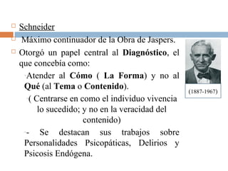  Schneider
 Máximo continuador de la Obra de Jaspers.
 Otorgó un papel central al Diagnóstico, el
que concebía como:
-Atender al Cómo ( La Forma) y no al
Qué (al Tema o Contenido).
-( Centrarse en como el individuo vivencia
lo sucedido; y no en la veracidad del
contenido)
-- Se destacan sus trabajos sobre
Personalidades Psicopáticas, Delirios y
Psicosis Endógena.
(1887-1967)
 