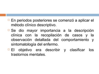  En periodos posteriores se comenzó a aplicar el
método clínico descriptivo.
 Se dio mayor importancia a la descripción
clínica con la recopilación de casos y la
observación detallada del comportamiento y
sintomatología del enfermo.
 El objetivo era describir y clasificar los
trastornos mentales.
 