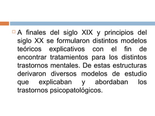  A finales del siglo XIX y principios del
siglo XX se formularon distintos modelos
teóricos explicativos con el fin de
encontrar tratamientos para los distintos
trastornos mentales. De estas estructuras
derivaron diversos modelos de estudio
que explicaban y abordaban los
trastornos psicopatológicos.
 