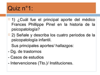 Quiz n°1:
 1) ¿Cuál fue el principal aporte del médico
Frances Phillippe Pinel en la historia de la
psicopatología?
 2) Señale y describa los cuatro periodos de la
psicopatología infantil.
Sus principales aportes/ hallazgos:
- Dg. de trastornos
- Casos de estudios
- Intervenciones (Tto.)/ Instituciones.
 