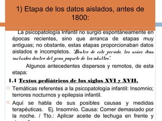 1) Etapa de los datos aislados, antes de
1800:
La psicopatología Infantil no surgió espontáneamente en
épocas recientes, sino que arranca de etapas muy
antiguas; no obstante, estas etapas proporcionaban datos
aislados e incompletos. “Dentro de este período, los niños iban
incluidos dentro del gran paquete de los adultos”.
Algunos antecedentes dispersos y remotos, de esta
etapa:
1.1 Textos pediátricos de los siglos XVI y XVII.
 Temáticas referentes a la psicopatología infantil: Insomnio;
terrores nocturnos y epilepsia infantil.
 Aquí se habla de sus posibles causas y medidas
terapéuticas. Ej. Insomnio. Causa: Comer demasiado por
la noche. / Tto.: Aplicar aceite de lechuga en frente y
 