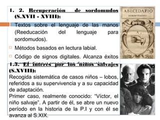1. 2. Recuperación de sordomudos
(S.XVII - XVIII):
 Textos sobre el lenguaje de las manos
(Reeducación del lenguaje para
sordomudos).
 Métodos basados en lectura labial.
 Código de signos digitales. Alcanza éxitos
terapéuticos y creaciones de escuelas.
1.3. El interés por los niños salvajes
(S.XVIII):
Recogida sistemática de casos niños – lobos,
referidos a su supervivencia y a su capacidad
de adaptación.
Primer caso, realmente conocido: “Víctor, el
niño salvaje”. A partir de él, se abre un nuevo
período en la historia de la P.I y con él se
avanza al S.XIX.
 