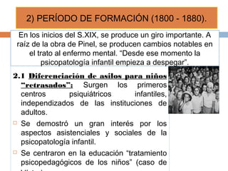 2.1 Diferenciación de asilos para niños
“retrasados”: Surgen los primeros
centros psiquiátricos infantiles,
independizados de las instituciones de
adultos.
 Se demostró un gran interés por los
aspectos asistenciales y sociales de la
psicopatología infantil.
 Se centraron en la educación “tratamiento
psicopedagógicos de los niños” (caso de
2) PERÍODO DE FORMACIÓN (1800 - 1880).
En los inicios del S.XIX, se produce un giro importante. A
raíz de la obra de Pinel, se producen cambios notables en
el trato al enfermo mental. “Desde ese momento la
psicopatología infantil empieza a despegar”.
 