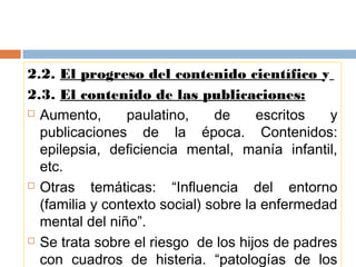2.2. El progreso del contenido científico y
2.3. El contenido de las publicaciones:
 Aumento, paulatino, de escritos y
publicaciones de la época. Contenidos:
epilepsia, deficiencia mental, manía infantil,
etc.
 Otras temáticas: “Influencia del entorno
(familia y contexto social) sobre la enfermedad
mental del niño”.
 Se trata sobre el riesgo de los hijos de padres
con cuadros de histeria. “patologías de los
 