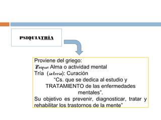 PSIQUIATRÍA
Proviene del griego:
Psique: Alma o actividad mental
Tría (iatreía): Curación
“Cs. que se dedica al estudio y
TRATAMIENTO de las enfermedades
mentales”.
Su objetivo es prevenir, diagnosticar, tratar y
rehabilitar los trastornos de la mente”
 