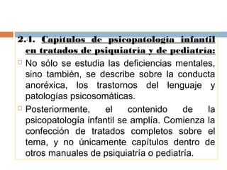 2.4. Capítulos de psicopatología infantil
en tratados de psiquiatría y de pediatría:
 No sólo se estudia las deficiencias mentales,
sino también, se describe sobre la conducta
anoréxica, los trastornos del lenguaje y
patologías psicosomáticas.
 Posteriormente, el contenido de la
psicopatología infantil se amplía. Comienza la
confección de tratados completos sobre el
tema, y no únicamente capítulos dentro de
otros manuales de psiquiatría o pediatría.
 