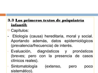 3.3 Los primeros textos de psiquiatría
infantil:
 Capítulos:
- Etiología (causa) hereditaria, moral y social.
Aportando además, datos epidemiológicos
(prevalencia/frecuencia) de interés.
- Evaluación, diagnósticos y pronósticos
(breves; pero con la presencia de casos
clínicos reales).
- Sintomatología (extenso, pero poco
sistemático).
 