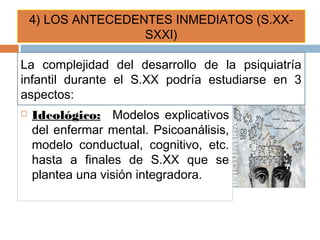  Ideológico: Modelos explicativos
del enfermar mental. Psicoanálisis,
modelo conductual, cognitivo, etc.
hasta a finales de S.XX que se
plantea una visión integradora.
4) LOS ANTECEDENTES INMEDIATOS (S.XX-
SXXI)
La complejidad del desarrollo de la psiquiatría
infantil durante el S.XX podría estudiarse en 3
aspectos:
 