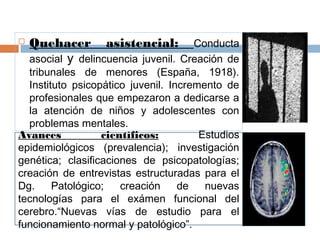  Quehacer asistencial: Conducta
asocial y delincuencia juvenil. Creación de
tribunales de menores (España, 1918).
Instituto psicopático juvenil. Incremento de
profesionales que empezaron a dedicarse a
la atención de niños y adolescentes con
problemas mentales.
Avances científicos: Estudios
epidemiológicos (prevalencia); investigación
genética; clasificaciones de psicopatologías;
creación de entrevistas estructuradas para el
Dg. Patológico; creación de nuevas
tecnologías para el exámen funcional del
cerebro.“Nuevas vías de estudio para el
funcionamiento normal y patológico”.
 