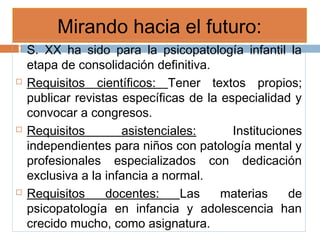 Mirando hacia el futuro:
 S. XX ha sido para la psicopatología infantil la
etapa de consolidación definitiva.
 Requisitos científicos: Tener textos propios;
publicar revistas específicas de la especialidad y
convocar a congresos.
 Requisitos asistenciales: Instituciones
independientes para niños con patología mental y
profesionales especializados con dedicación
exclusiva a la infancia a normal.
 Requisitos docentes: Las materias de
psicopatología en infancia y adolescencia han
crecido mucho, como asignatura.
 