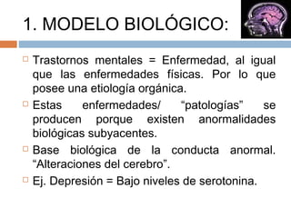 1. MODELO BIOLÓGICO:
 Trastornos mentales = Enfermedad, al igual
que las enfermedades físicas. Por lo que
posee una etiología orgánica.
 Estas enfermedades/ “patologías” se
producen porque existen anormalidades
biológicas subyacentes.
 Base biológica de la conducta anormal.
“Alteraciones del cerebro”.
 Ej. Depresión = Bajo niveles de serotonina.
 
