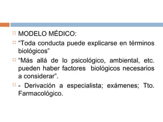  MODELO MÉDICO:
 “Toda conducta puede explicarse en términos
biológicos”
 “Más allá de lo psicológico, ambiental, etc.
pueden haber factores biológicos necesarios
a considerar”.
 - Derivación a especialista; exámenes; Tto.
Farmacológico.
 