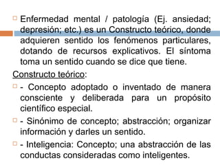  Enfermedad mental / patología (Ej. ansiedad;
depresión; etc.) es un Constructo teórico, donde
adquieren sentido los fenómenos particulares,
dotando de recursos explicativos. El síntoma
toma un sentido cuando se dice que tiene.
Constructo teórico:
 - Concepto adoptado o inventado de manera
consciente y deliberada para un propósito
científico especial.
 - Sinónimo de concepto; abstracción; organizar
información y darles un sentido.
 - Inteligencia: Concepto; una abstracción de las
conductas consideradas como inteligentes.
 
